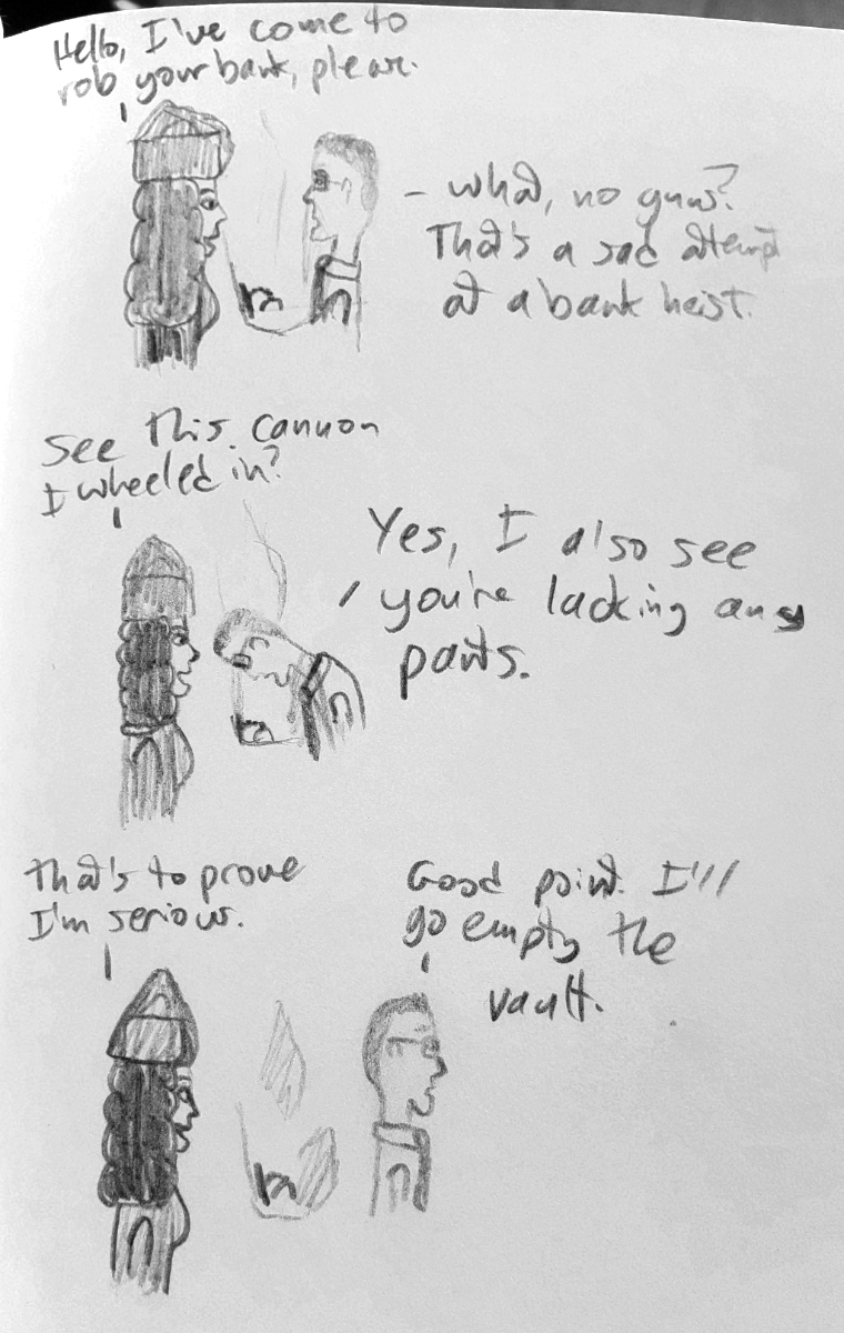 Captenne and a bank teller, from the shoulders up. Captenne: 'Hello, I've come to rob your bank please.' Teller: 'What, no guns? That's a sad attempt at a bank heist.' Captenne: 'See this cannon I wheeled in?' Teller (looking down): 'Yes, I also see you're not wearing pants.' Captenne: 'That's to prove I'm serious.' Teller: 'Good point. I'll go empty the vault.'