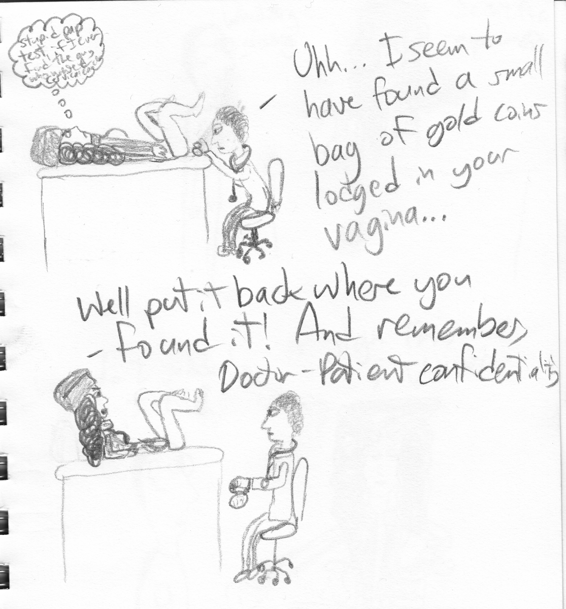 Frame one: Captenne is lying on an examination table with no pants on and her legs propped up. She has a thought bubble that starts with 'stupid pap test' but the writing gets too messy to be legible (sorry!). A doctor is sitting on a chair giving the pap test and says: 'Uhh...I seem to have found a small bag of gold coins lodged in your vagina...' Frame two: Captenne with a threatening look on her face: 'Well put it back where you found it! And remember, doctor-patient confidentiality!'