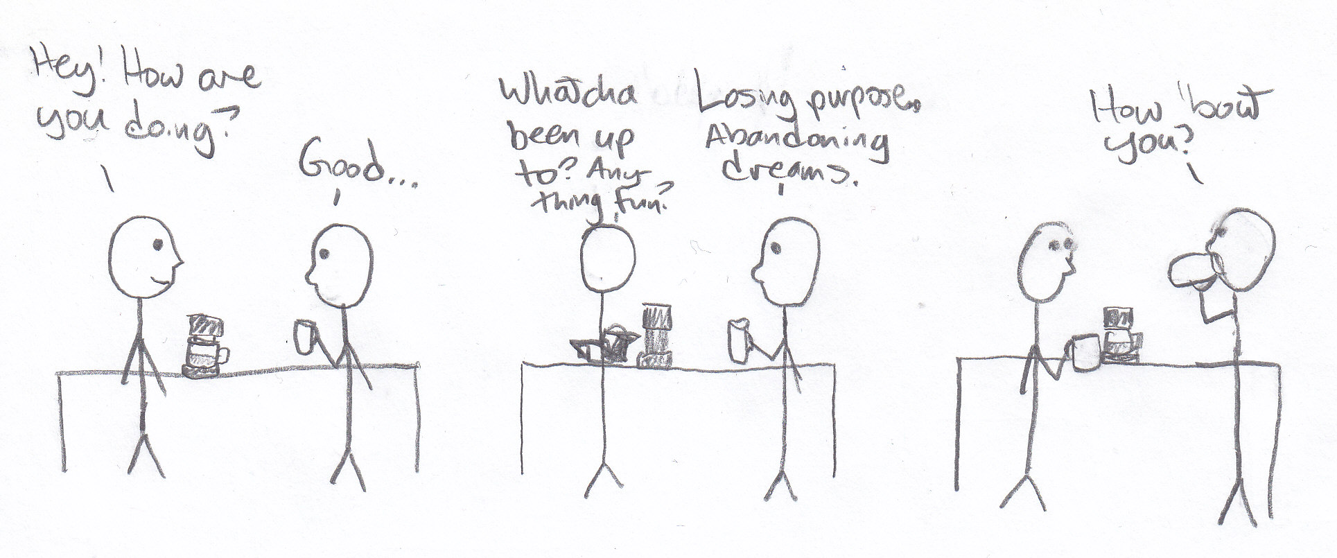 Stick figures at a table with a coffee maker. Frame 1: first person: 'Hey! How are you doing?' second person, holding a mug: 'Good...' Frame 2: first person, pouring a mug of coffee: 'Whatcha been up to? Anything fun?' second person: 'Losing purpose. Abandoning dreams.' Frame 3: first person holding mug stares at second person. second person, drinking from their mug: 'How 'bout you?'