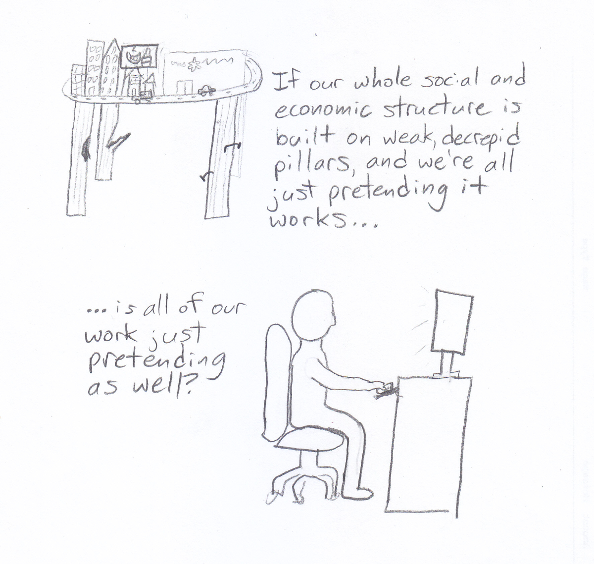 a miniature city on a table with breaking wooden legs (chunks getting shaved off, poorly hammered nails) above a drawing of a generic featureless body sitting at a desk typing at a computer. Text: 'If our whole social and economic structure is built on weak, decrepid pillars, and we're all just pretending it works...' '...is all of our work just pretending as well?'