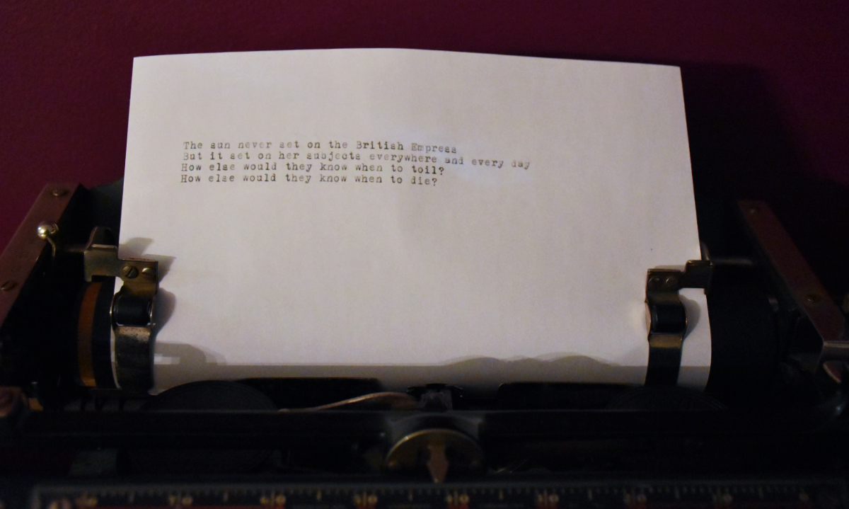 a piece of paper in an old school typewriter saying: The sun never set on the British Empress / But it set on her subjects everywhere and every day / How else would they know when to toil? / How else would they know when to die?