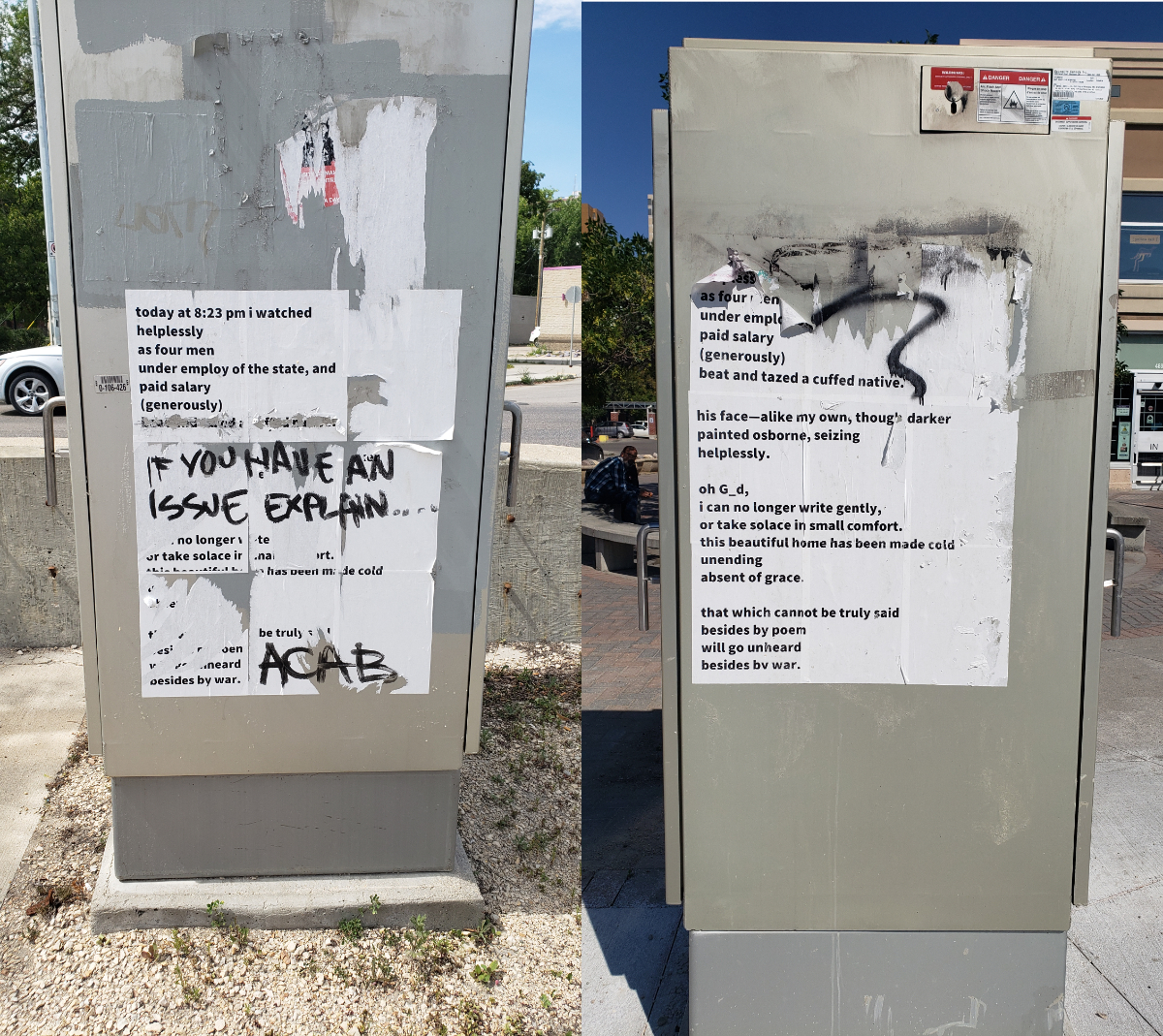 Two images of the same poem on different metal street utility boxes with various stages of being ripped off or written over. The poem goes: 'today at 8:23 pm i watched / helplessly / as four men/ under employ of the state, and / paid salary / (generously) / beat and tazed a cuffed native // his face--alike my own, though darker / painted osborne, seizing / helplessly. // oh G_d, / i can no longer write gently, / or take solace in small comfort. / this beautiful home has been made cold / unending / absent of grace. // that which cannot be truly said / besides by poem / will go unheard / besides by war.' The message written over in the first picture says 'IF YOU HAVE AN ISSUE EXPLAIN...' in the middle and 'ACAB' in the bottom corner.